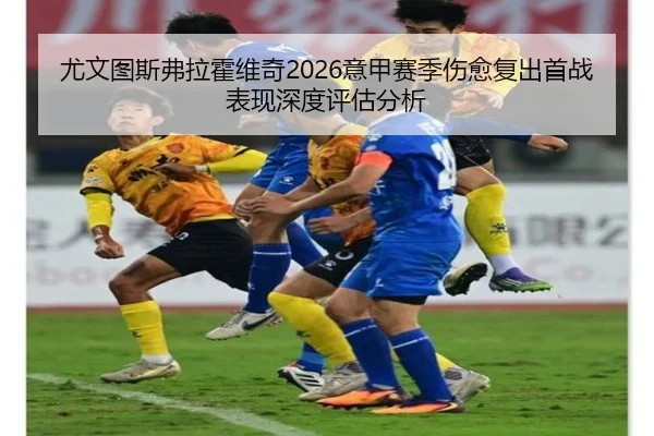 尤文图斯弗拉霍维奇2026意甲赛季伤愈复出首战表现深度评估分析