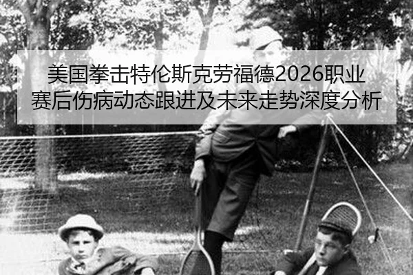 美国拳击特伦斯克劳福德2026职业赛后伤病动态跟进及未来走势深度分析